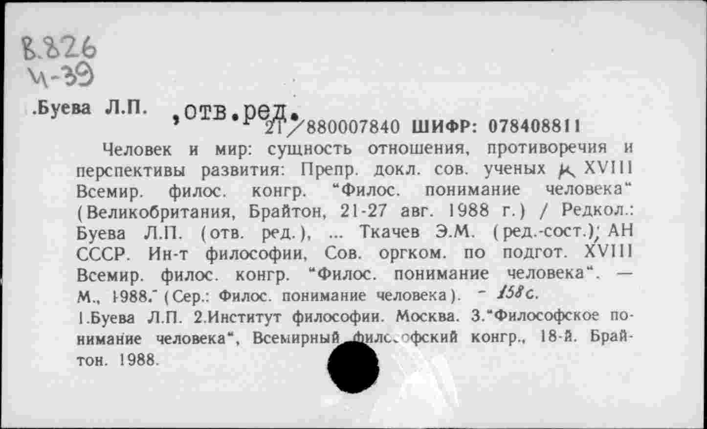 ﻿шь ч-ъ9
.Буева Л.П. ,0ТВ.Р6Д.
’ г 21/880007840 ШИФР: 078408811
Человек и мир: сущность отношения, противоречия и перспективы развития: Препр. докл. сов. ученых / XVIII Всемир. филос. конгр. “Филос. понимание человека“ (Великобритания, Брайтон, 21-27 авг. 1988 г.) / Редкол.: Буева Л.П. (отв. ред.), ... Ткачев Э.М. (ред.-сост.); АН СССР. Ин-т философии, Сов. оргком. по подгот. XVIII Всемир. филос. конгр. “Филос. понимание человека“. — М., 1-988." (Сер.: Филос. понимание человека). " Шс.
1.Буева Л.П. 2.Институт философии. Москва. 3.“Философское понимание человека“, Всемирны^^илс,офский конгр., 18-й. Брайтон. 1988.